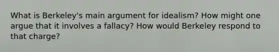 What is Berkeley's main argument for idealism? How might one argue that it involves a fallacy? How would Berkeley respond to that charge?