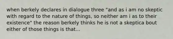 when berkely declares in dialogue three "and as i am no skeptic with regard to the nature of things, so neither am i as to their existence" the reason berkely thinks he is not a skeptica bout either of those things is that...