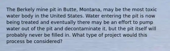 The Berkely mine pit in Butte, Montana, may be the most toxic water body in the United States. Water entering the pit is now being treated and eventually there may be an effort to pump water out of the pit and decontaminate it, but the pit itself will probably never be filled in. What type of project would this process be considered?