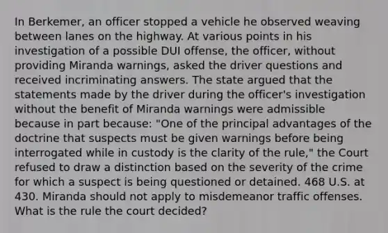 In Berkemer, an officer stopped a vehicle he observed weaving between lanes on the highway. At various points in his investigation of a possible DUI offense, the officer, without providing Miranda warnings, asked the driver questions and received incriminating answers. The state argued that the statements made by the driver during the officer's investigation without the benefit of Miranda warnings were admissible because in part because: "One of the principal advantages of the doctrine that suspects must be given warnings before being interrogated while in custody is the clarity of the rule," the Court refused to draw a distinction based on the severity of the crime for which a suspect is being questioned or detained. 468 U.S. at 430. Miranda should not apply to misdemeanor traffic offenses. What is the rule the court decided?