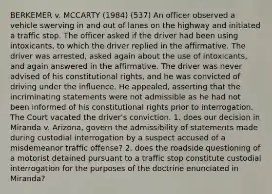 BERKEMER v. MCCARTY (1984) (537) An officer observed a vehicle swerving in and out of lanes on the highway and initiated a traffic stop. The officer asked if the driver had been using intoxicants, to which the driver replied in the affirmative. The driver was arrested, asked again about the use of intoxicants, and again answered in the affirmative. The driver was never advised of his constitutional rights, and he was convicted of driving under the influence. He appealed, asserting that the incriminating statements were not admissible as he had not been informed of his constitutional rights prior to interrogation. The Court vacated the driver's conviction. 1. does our decision in Miranda v. Arizona, govern the admissibility of statements made during custodial interrogation by a suspect accused of a misdemeanor traffic offense? 2. does the roadside questioning of a motorist detained pursuant to a traffic stop constitute custodial interrogation for the purposes of the doctrine enunciated in Miranda?