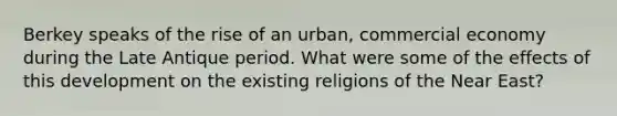 Berkey speaks of the rise of an urban, commercial economy during the Late Antique period. What were some of the effects of this development on the existing religions of the Near East?