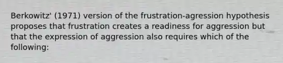 Berkowitz' (1971) version of the frustration-agression hypothesis proposes that frustration creates a readiness for aggression but that the expression of aggression also requires which of the following: