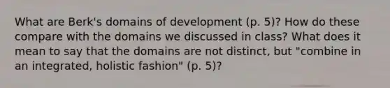 What are Berk's domains of development (p. 5)? How do these compare with the domains we discussed in class? What does it mean to say that the domains are not distinct, but "combine in an integrated, holistic fashion" (p. 5)?