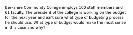 Berkshire Community College employs 100 staff members and 61 faculty. The president of the college is working on the budget for the next year and isn't sure what type of budgeting process he should use. What type of budget would make the most sense in this case and why?