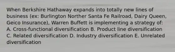 When Berkshire Hathaway expands into totally new lines of business (ex: Burlington Norther Santa Fe Railroad, Dairy Queen, Geico Insurance), Warren Buffett is implementing a strategy of: A. Cross-functional diversification B. Product line diversification C. Related diversification D. Industry diversification E. Unrelated diversification