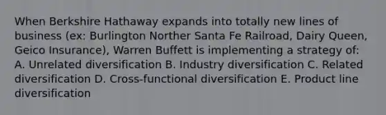 When Berkshire Hathaway expands into totally new lines of business (ex: Burlington Norther Santa Fe Railroad, Dairy Queen, Geico Insurance), Warren Buffett is implementing a strategy of: A. Unrelated diversification B. Industry diversification C. Related diversification D. Cross-functional diversification E. Product line diversification