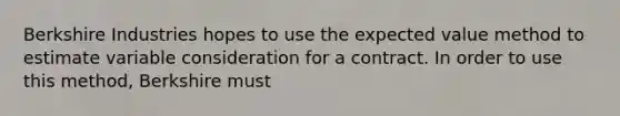 Berkshire Industries hopes to use the expected value method to estimate variable consideration for a contract. In order to use this method, Berkshire must