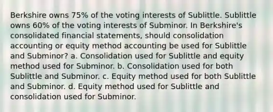 Berkshire owns 75% of the voting interests of Sublittle. Sublittle owns 60% of the voting interests of Subminor. In Berkshire's consolidated financial statements, should consolidation accounting or equity method accounting be used for Sublittle and Subminor? a. Consolidation used for Sublittle and equity method used for Subminor. b. Consolidation used for both Sublittle and Subminor. c. Equity method used for both Sublittle and Subminor. d. Equity method used for Sublittle and consolidation used for Subminor.