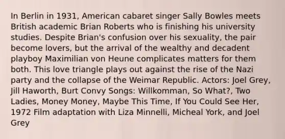 In Berlin in 1931, American cabaret singer Sally Bowles meets British academic Brian Roberts who is finishing his university studies. Despite Brian's confusion over his sexuality, the pair become lovers, but the arrival of the wealthy and decadent playboy Maximilian von Heune complicates matters for them both. This love triangle plays out against the rise of the Nazi party and the collapse of the Weimar Republic. Actors: Joel Grey, Jill Haworth, Burt Convy Songs: Willkomman, So What?, Two Ladies, Money Money, Maybe This Time, If You Could See Her, 1972 Film adaptation with Liza Minnelli, Micheal York, and Joel Grey