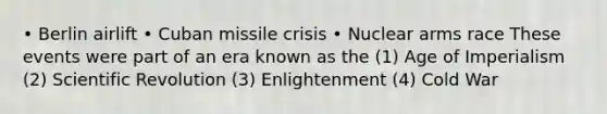 • Berlin airlift • Cuban missile crisis • Nuclear arms race These events were part of an era known as the (1) Age of Imperialism (2) Scientific Revolution (3) Enlightenment (4) Cold War