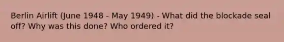 Berlin Airlift (June 1948 - May 1949) - What did the blockade seal off? Why was this done? Who ordered it?