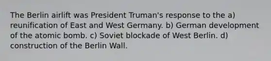 The Berlin airlift was President Truman's response to the a) reunification of East and West Germany. b) German development of the atomic bomb. c) Soviet blockade of West Berlin. d) construction of the Berlin Wall.