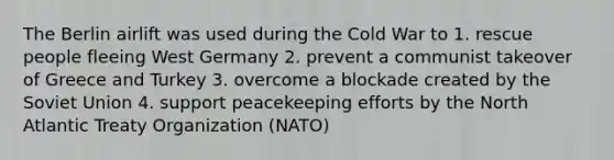 The Berlin airlift was used during the Cold War to 1. rescue people fleeing West Germany 2. prevent a communist takeover of Greece and Turkey 3. overcome a blockade created by the Soviet Union 4. support peacekeeping efforts by the North Atlantic Treaty Organization (NATO)