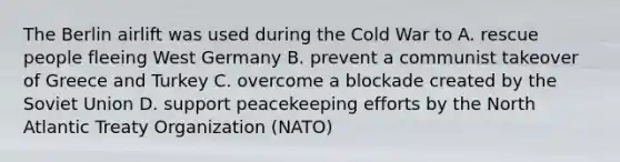 The Berlin airlift was used during the Cold War to A. rescue people fleeing West Germany B. prevent a communist takeover of Greece and Turkey C. overcome a blockade created by the Soviet Union D. support peacekeeping efforts by the North Atlantic Treaty Organization (NATO)