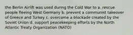 the Berlin Airlift was used during the Cold War to a. rescue people fleeing West Germany b. prevent a communist takeover of Greece and Turkey c. overcome a blockade created by the Soviet Union d. support peacekeeping efforts by the North Atlantic Treaty Organization (NATO)