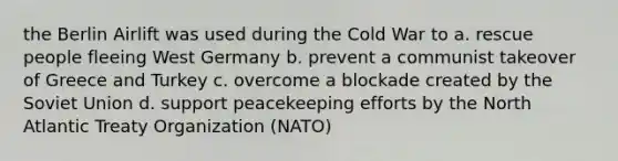 the Berlin Airlift was used during the Cold War to a. rescue people fleeing West Germany b. prevent a communist takeover of Greece and Turkey c. overcome a blockade created by the Soviet Union d. support peacekeeping efforts by the North Atlantic Treaty Organization (NATO)