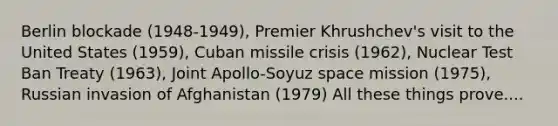 Berlin blockade (1948-1949), Premier Khrushchev's visit to the United States (1959), Cuban missile crisis (1962), Nuclear Test Ban Treaty (1963), Joint Apollo-Soyuz space mission (1975), Russian invasion of Afghanistan (1979) All these things prove....