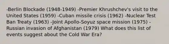 -Berlin Blockade (1948-1949) -Premier Khrushchev's visit to the United States (1959) -<a href='https://www.questionai.com/knowledge/kde1EwBr3w-cuban-missile-crisis' class='anchor-knowledge'>cuban missile crisis</a> (1962) -Nuclear <a href='https://www.questionai.com/knowledge/khCyrIIBNg-test-ban-treaty' class='anchor-knowledge'>test ban treaty</a> (1963) -Joint Apollo-Soyuz space mission (1975) -Russian invasion of Afghanistan (1979) What does this list of events suggest about the Cold War Era?