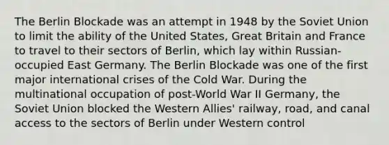 The Berlin Blockade was an attempt in 1948 by the Soviet Union to limit the ability of the United States, Great Britain and France to travel to their sectors of Berlin, which lay within Russian-occupied East Germany. The Berlin Blockade was one of the first major international crises of the Cold War. During the multinational occupation of post-World War II Germany, the Soviet Union blocked the Western Allies' railway, road, and canal access to the sectors of Berlin under Western control