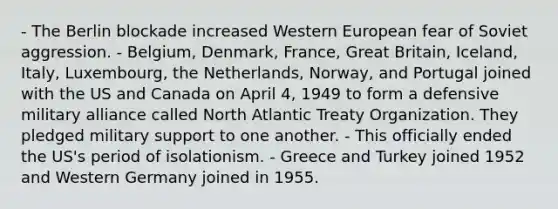 - The Berlin blockade increased Western European fear of Soviet aggression. - Belgium, Denmark, France, Great Britain, Iceland, Italy, Luxembourg, the Netherlands, Norway, and Portugal joined with the US and Canada on April 4, 1949 to form a defensive military alliance called North Atlantic Treaty Organization. They pledged military support to one another. - This officially ended the US's period of isolationism. - Greece and Turkey joined 1952 and Western Germany joined in 1955.