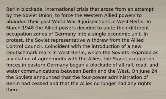 Berlin blockade, international crisis that arose from an attempt by the Soviet Union, to force the Western Allied powers to abandon their post-World War II jurisdictions in West Berlin. In March 1948 the Allied powers decided to unite their different occupation zones of Germany into a single economic unit. In protest, the Soviet representative withdrew from the Allied Control Council. Coincident with the introduction of a new Deutschmark mark in West Berlin, which the Soviets regarded as a violation of agreements with the Allies, the Soviet occupation forces in eastern Germany began a blockade of all rail, road, and water communications between Berlin and the West. On June 24 the Soviets announced that the four-power administration of Berlin had ceased and that the Allies no longer had any rights there.