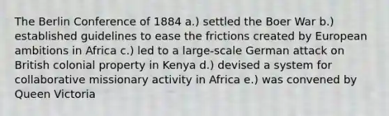 The Berlin Conference of 1884 a.) settled the Boer War b.) established guidelines to ease the frictions created by European ambitions in Africa c.) led to a large-scale German attack on British colonial property in Kenya d.) devised a system for collaborative missionary activity in Africa e.) was convened by Queen Victoria