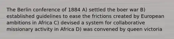 The Berlin conference of 1884 A) settled the boer war B) established guidelines to ease the frictions created by European ambitions in Africa C) devised a system for collaborative missionary activity in Africa D) was convened by queen victoria