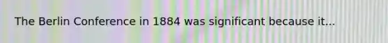 The Berlin Conference in 1884 was significant because it...