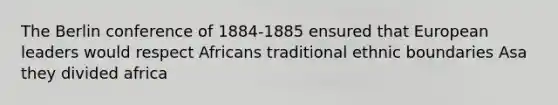 The Berlin conference of 1884-1885 ensured that European leaders would respect Africans traditional ethnic boundaries Asa they divided africa