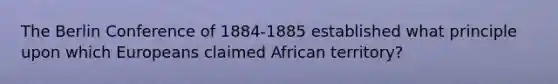 The Berlin Conference of 1884-1885 established what principle upon which Europeans claimed African territory?