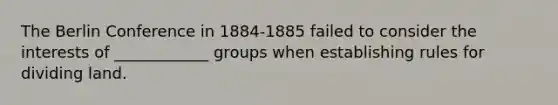 The <a href='https://www.questionai.com/knowledge/kBBYlecGTd-berlin-conference' class='anchor-knowledge'>berlin conference</a> in 1884-1885 failed to consider the interests of ____________ groups when establishing rules for dividing land.