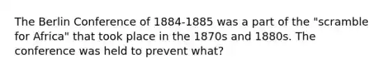 The Berlin Conference of 1884-1885 was a part of the "scramble for Africa" that took place in the 1870s and 1880s. The conference was held to prevent what?