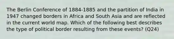 The Berlin Conference of 1884-1885 and the partition of India in 1947 changed borders in Africa and South Asia and are reflected in the current world map. Which of the following best describes the type of political border resulting from these events? (Q24)