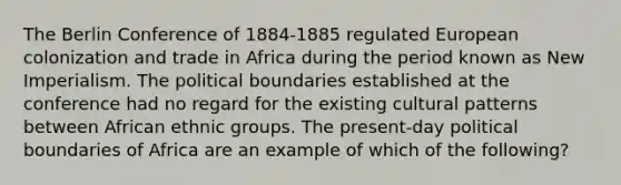 The Berlin Conference of 1884-1885 regulated European colonization and trade in Africa during the period known as New Imperialism. The political boundaries established at the conference had no regard for the existing cultural patterns between African ethnic groups. The present-day political boundaries of Africa are an example of which of the following?