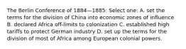 The Berlin Conference of 1884—1885: Select one: A. set the terms for the division of China into economic zones of influence B. declared Africa off-limits to colonization C. established high tariffs to protect German industry D. set up the terms for the division of most of Africa among European colonial powers.