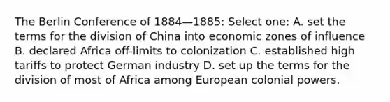 The Berlin Conference of 1884—1885: Select one: A. set the terms for the division of China into economic zones of influence B. declared Africa off-limits to colonization C. established high tariffs to protect German industry D. set up the terms for the division of most of Africa among European colonial powers.