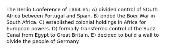 The Berlin Conference of 1884-85: A) divided control of SOuth Africa between Portugal and Spain. B) ended the Boer War in South Africa. C) established colonial holdings in Africa for European powers. D) formally transferred control of the Suez Canal from Egypt to Great Britain. E) decided to build a wall to divide the people of Germany.