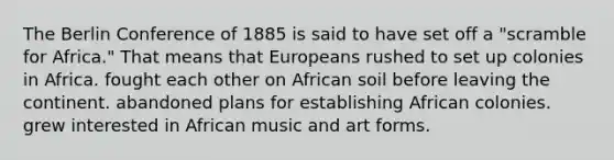 The Berlin Conference of 1885 is said to have set off a "scramble for Africa." That means that Europeans rushed to set up colonies in Africa. fought each other on African soil before leaving the continent. abandoned plans for establishing African colonies. grew interested in African music and art forms.