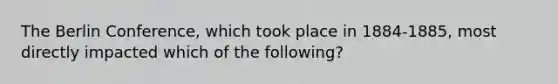 The Berlin Conference, which took place in 1884-1885, most directly impacted which of the following?