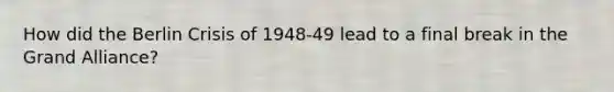 How did the Berlin Crisis of 1948-49 lead to a final break in the Grand Alliance?