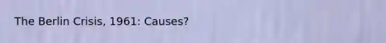 The Berlin Crisis, 1961: Causes?