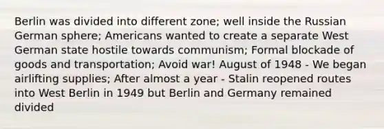 Berlin was divided into different zone; well inside the Russian German sphere; Americans wanted to create a separate West German state hostile towards communism; Formal blockade of goods and transportation; Avoid war! August of 1948 - We began airlifting supplies; After almost a year - Stalin reopened routes into West Berlin in 1949 but Berlin and Germany remained divided