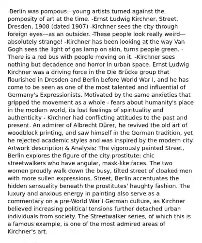 -Berlin was pompous—young artists turned against the pomposity of art at the time. -Ernst Ludwig Kirchner, Street, Dresden, 1908 (dated 1907) -Kirchner sees the city through foreign eyes—as an outsider. -These people look really weird—absolutely strange! -Kirchner has been looking at the way Van Gogh sees the light of gas lamp on skin, turns people green. -There is a red bus with people moving on it. -Kirchner sees nothing but decadence and horror in urban space. Ernst Ludwig Kirchner was a driving force in the Die Brücke group that flourished in Dresden and Berlin before World War I, and he has come to be seen as one of the most talented and influential of Germany's Expressionists. Motivated by the same anxieties that gripped the movement as a whole - fears about humanity's place in the modern world, its lost feelings of spirituality and authenticity - Kirchner had conflicting attitudes to the past and present. An admirer of Albrecht Dürer, he revived the old art of woodblock printing, and saw himself in the German tradition, yet he rejected academic styles and was inspired by the modern city. Artwork description & Analysis: The vigorously painted Street, Berlin explores the figure of the city prostitute: chic streetwalkers who have angular, mask-like faces. The two women proudly walk down the busy, tilted street of cloaked men with more sullen expressions. Street, Berlin accentuates the hidden sensuality beneath the prostitutes' haughty fashion. The luxury and anxious energy in painting also serve as a commentary on a pre-World War I German culture, as Kirchner believed increasing political tensions further detached urban individuals from society. The Streetwalker series, of which this is a famous example, is one of the most admired areas of Kirchner's art.