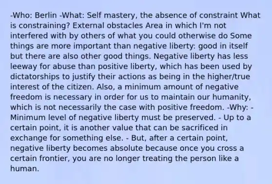 -Who: Berlin -What: Self mastery, the absence of constraint What is constraining? External obstacles Area in which I'm not interfered with by others of what you could otherwise do Some things are more important than negative liberty: good in itself but there are also other good things. Negative liberty has less leeway for abuse than positive liberty, which has been used by dictatorships to justify their actions as being in the higher/true interest of the citizen. Also, a minimum amount of negative freedom is necessary in order for us to maintain our humanity, which is not necessarily the case with positive freedom. -Why: - Minimum level of negative liberty must be preserved. - Up to a certain point, it is another value that can be sacrificed in exchange for something else. - But, after a certain point, negative liberty becomes absolute because once you cross a certain frontier, you are no longer treating the person like a human.
