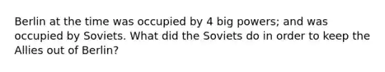 Berlin at the time was occupied by 4 big powers; and was occupied by Soviets. What did the Soviets do in order to keep the Allies out of Berlin?