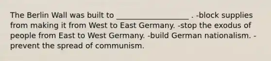 The Berlin Wall was built to ___________________ . -block supplies from making it from West to East Germany. -stop the exodus of people from East to West Germany. -build German nationalism. -prevent the spread of communism.