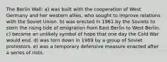 The Berlin Wall: a) was built with the cooperation of West Germany and her western allies, who sought to improve relations with the Soviet Union. b) was erected in 1961 by the Soviets to stem the rising tide of emigration from East Berlin to West Berlin. c) became an unlikely symbol of hope that one day the Cold War would end. d) was torn down in 1989 by a group of Soviet protestors. e) was a temporary defensive measure enacted after a series of riots.