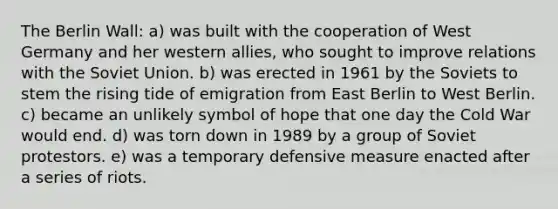 The Berlin Wall: a) was built with the cooperation of West Germany and her western allies, who sought to improve relations with the Soviet Union. b) was erected in 1961 by the Soviets to stem the rising tide of emigration from East Berlin to West Berlin. c) became an unlikely symbol of hope that one day the Cold War would end. d) was torn down in 1989 by a group of Soviet protestors. e) was a temporary defensive measure enacted after a series of riots.