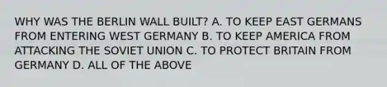 WHY WAS THE BERLIN WALL BUILT? A. TO KEEP EAST GERMANS FROM ENTERING <a href='https://www.questionai.com/knowledge/krxw8xD363-west-germany' class='anchor-knowledge'>west germany</a> B. TO KEEP AMERICA FROM ATTACKING THE <a href='https://www.questionai.com/knowledge/kmhoGLx3kx-soviet-union' class='anchor-knowledge'>soviet union</a> C. TO PROTECT BRITAIN FROM GERMANY D. ALL OF THE ABOVE